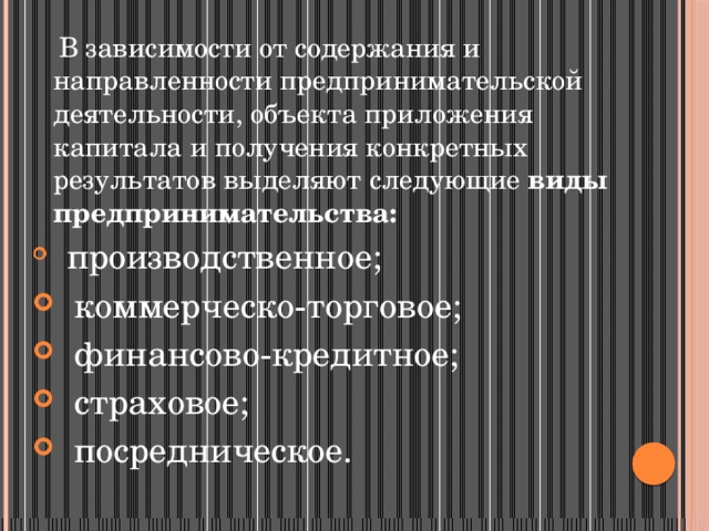  В зависимости от содержания и направленности предпринимательской деятельности, объекта приложения капитала и получения конкретных результатов выделяют следующие  виды предпринимательства:   производственное;    коммерческо-торговое;    финансово-кредитное;    страховое;    посредническое. 