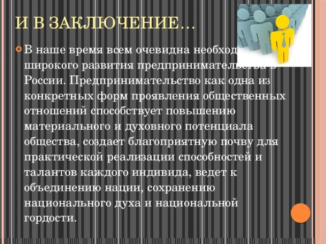 И в заключение… В наше время всем очевидна необходимость широкого развития предпринимательства в России. Предпринимательство как одна из конкретных форм проявления общественных отношений способствует повышению материального и духовного потенциала общества, создает благоприятную почву для практической реализации способностей и талантов каждого индивида, ведет к объединению нации, сохранению национального духа и национальной гордости. 