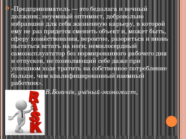 «Предприниматель — это бедолага и вечный должник; неуемный оптимист, добровольно избравший для себя жизненную карьеру, в которой ему не раз придется сменить объект и, может быть, сферу хозяйствования, вероятно, разориться и вновь пытаться встать на ноги; немилосердный самоэксплуататор без нормированного рабочего дня и отпусков, не позволяющий себе даже при успешном ходе тратить на собственное потребление больше, чем квалифицированный наемный работник».  В.Богачёв, учёный-экономист, профессор. 