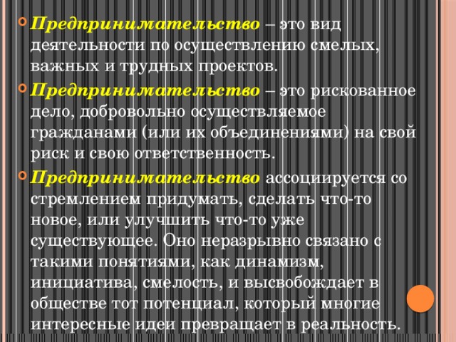 Предпринимательство – это вид деятельности по осуществлению смелых, важных и трудных проектов. Предпринимательство – это рискованное дело, добровольно осуществляемое гражданами (или их объединениями) на свой риск и свою ответственность. Предпринимательство ассоциируется со стремлением придумать, сделать что-то новое, или улучшить что-то уже существующее. Оно неразрывно связано с такими понятиями, как динамизм, инициатива, смелость, и высвобождает в обществе тот потенциал, который многие интересные идеи превращает в реальность. 