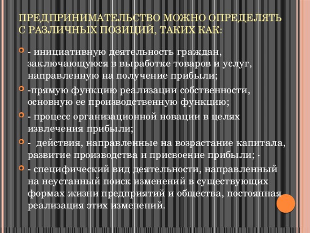 Предпринимательство можно определять с различных позиций, таких как:   - инициативную деятельность граждан, заключающуюся в выработке товаров и услуг, направленную на получение прибыли; -прямую функцию реализации собственности, основную ее производственную функцию; - процесс организационной новации в целях извлечения прибыли; - действия, направленные на возрастание капитала, развитие производства и присвоение прибыли; · - специфический вид деятельности, направленный на неустанный поиск изменений в существующих формах жизни предприятий и общества, постоянная реализация этих изменений. 