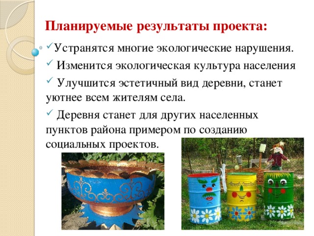 Планируемые результаты проекта: Устранятся многие экологические нарушения.  Изменится экологическая культура населения  Улучшится эстетичный вид деревни, станет уютнее всем жителям села.  Деревня станет для других населенных пунктов района примером по созданию социальных проектов. 