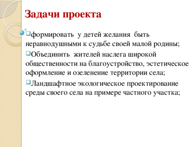  Задачи проекта формировать у детей желания быть неравнодушными к судьбе своей малой родины; Объединить жителей наслега широкой общественности на благоустройство, эстетическое оформление и озеленение территории села; Ландшафтное экологическое проектирование среды своего села на примере частного участка; 
