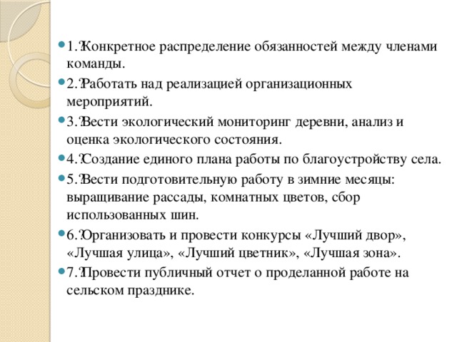 1.​ Конкретное распределение обязанностей между членами команды. 2.​ Работать над реализацией организационных мероприятий. 3.​ Вести экологический мониторинг деревни, анализ и оценка экологического состояния. 4.​ Создание единого плана работы по благоустройству села. 5.​ Вести подготовительную работу в зимние месяцы: выращивание рассады, комнатных цветов, сбор использованных шин. 6.​ Организовать и провести конкурсы «Лучший двор», «Лучшая улица», «Лучший цветник», «Лучшая зона». 7.​ Провести публичный отчет о проделанной работе на сельском празднике. 