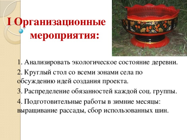 I Организационные мероприятия: 1. Анализировать экологическое состояние деревни. 2. Круглый стол со всеми зонами села по обсуждению идей создания проекта. 3. Распределение обязанностей каждой соц. группы. 4. Подготовительные работы в зимние месяцы: выращивание рассады, сбор использованных шин. 