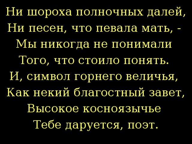 Ни шороха полночных далей, Ни песен, что певала мать, - Мы никогда не понимали Того, что стоило понять. И, символ горнего величья, Как некий благостный завет, Высокое косноязычье Тебе даруется, поэт.