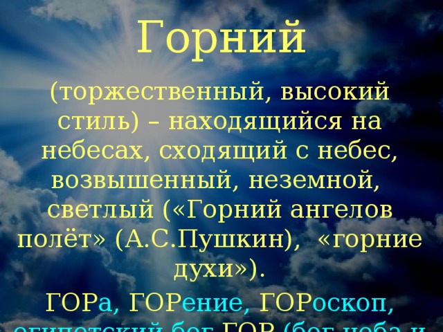 Горний (торжественный, высокий стиль) – находящийся на небесах, сходящий с небес, возвышенный, неземной, светлый («Горний ангелов полёт» (А.С.Пушкин), «горние духи»). ГОР а, ГОР ение, ГОР оскоп, египетский бог ГОР  (бог неба и солнца в облике сокола)