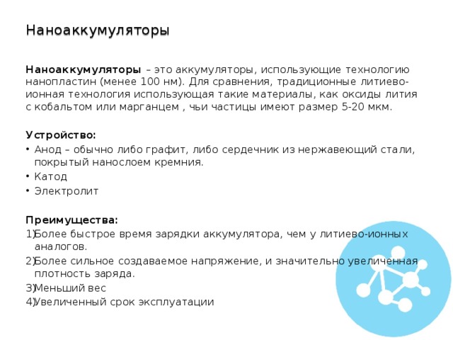 Наноаккумуляторы Наноаккумуляторы  – это аккумуляторы, использующие технологию нанопластин (менее 100 нм). Для сравнения, традиционные литиево-ионная технология использующая такие материалы, как оксиды лития с кобальтом или марганцем , чьи частицы имеют размер 5-20 мкм. Устройство: Анод – обычно либо графит, либо сердечник из нержавеющий стали, покрытый нанослоем кремния. Катод Электролит Преимущества: Более быстрое время зарядки аккумулятора, чем у литиево-ионных аналогов. Более сильное создаваемое напряжение, и значительно увеличенная плотность заряда. Меньший вес Увеличенный срок эксплуатации 