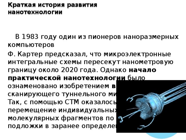 Краткая история развития нанотехнологии  В 1983 году один из пионеров наноразмерных компьютеров Ф. Картер предсказал, что микроэлектронные интегральные схемы пересекут нанометровую границу около 2020 года. Однако начало практической нанотехнологии было ознаменовано изобретением в 1982 году сканирующего туннельного микроскопа (СТМ). Так, с помощью СТМ оказалось возможным перемещение индивидуальных атомов и молекулярных фрагментов по поверхности подложки в заранее определенные места. 