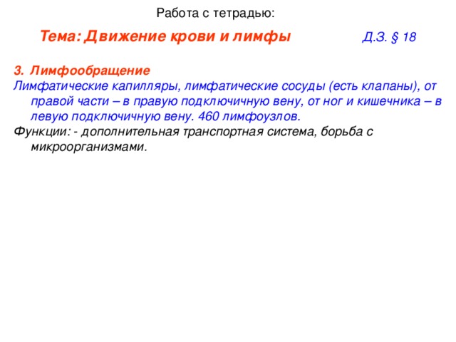Работа с тетрадью: Тема: Движение крови и лимфы     Д.З. § 1 8 Лимфообращение   Лимфатические капилляры, лимфатические сосуды (есть клапаны), от правой части – в правую подключичную вену, от ног и кишечника – в левую подключичную вену. 460 лимфоузлов. Функции: - дополнительная транспортная система, борьба с микроорганизмами.