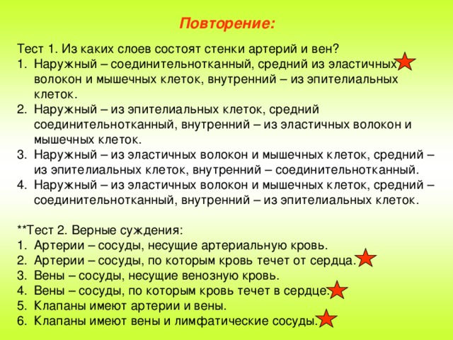 Повторение: Тест 1. Из каких слоев состоят стенки артерий и вен? Наружный – соединительнотканный, средний из эластичных волокон и мышечных клеток, внутренний – из эпителиальных клеток. Наружный – из эпителиальных клеток, средний соединительнотканный, внутренний – из эластичных волокон и мышечных клеток. Наружный – из эластичных волокон и мышечных клеток, средний – из эпителиальных клеток, внутренний – соединительнотканный. Наружный – из эластичных волокон и мышечных клеток, средний – соединительнотканный, внутренний – из эпителиальных клеток. **Тест 2. Верные суждения:
