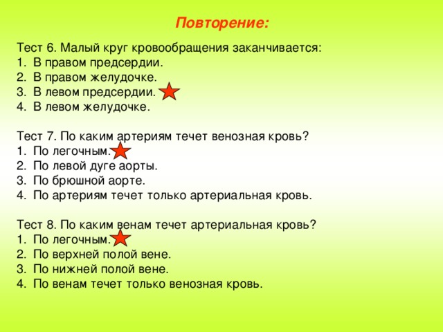 Повторение: Тест 6. Малый круг кровообращения заканчивается: В правом предсердии. В правом желудочке. В левом предсердии. В левом желудочке. Тест 7. По каким артериям течет венозная кровь? По легочным. По левой дуге аорты. По брюшной аорте. По артериям течет только артериальная кровь. Тест 8. По каким венам течет артериальная кровь?