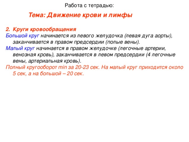 Работа с тетрадью: Тема: Движение крови и лимфы    Круги кровообращения   Большой круг начинается из левого желудочка (левая дуга аорты), заканчивается в правом предсердии (полые вены). Малый круг начинается в правом желудочке (легочные артерии, венозная кровь), заканчивается в левом предсердии (4 легочные вены, артериальная кровь). Полный кругооборот min за 20-23 сек. На малый круг приходится около 5 сек, а на большой – 20 сек.
