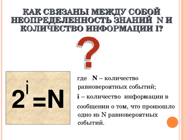 КАК СВЯЗАНЫ МЕЖДУ СОБОЙ НЕОПРЕДЕЛЕННОСТЬ ЗНАНИЙ N И КОЛИЧЕСТВО ИНФОРМАЦИИ I ? 2 =N  где N – количество равновероятных событий;  i – количество информации в  сообщении о том, что произошло одно из N равновероятных событий. i 
