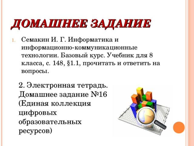 ДОМАШНЕЕ ЗАДАНИЕ Семакин И. Г. Информатика и информационно-коммуникационные технологии. Базовый курс. Учебник для 8 класса, с. 148, §1.1, прочитать и ответить на вопросы. 2. Электронная тетрадь. Домашнее задание №16 (Единая коллекция цифровых образовательных ресурсов)  