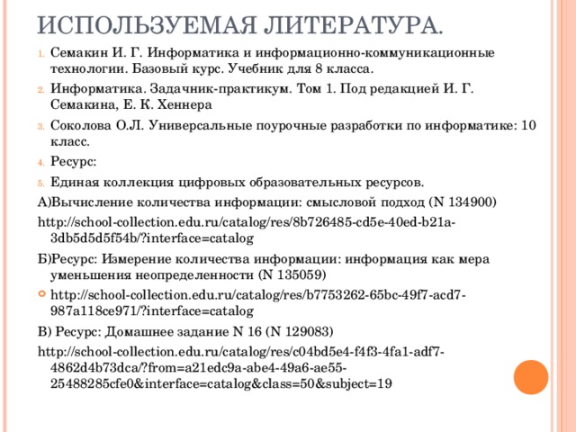ИСПОЛЬЗУЕМАЯ ЛИТЕРАТУРА. Семакин И. Г. Информатика и информационно-коммуникационные технологии. Базовый курс. Учебник для 8 класса. Информатика. Задачник-практикум. Том 1. Под редакцией И. Г. Семакина, Е. К. Хеннера Соколова О.Л. Универсальные поурочные разработки по информатике: 10 класс. Ресурс:  Единая коллекция цифровых образовательных ресурсов. А)Вычисление количества информации: смысловой подход (N 134900) http://school-collection.edu.ru/catalog/res/8b726485-cd5e-40ed-b21a-3db5d5d5f54b/?interface=catalog Б)Ресурс: Измерение количества информации: информация как мера уменьшения неопределенности (N 135059) http://school-collection.edu.ru/catalog/res/b7753262-65bc-49f7-acd7-987a118ce971/?interface=catalog В)  Ресурс: Домашнее задание N 16 (N 129083) http://school-collection.edu.ru/catalog/res/c04bd5e4-f4f3-4fa1-adf7-4862d4b73dca/?from=a21edc9a-abe4-49a6-ae55-25488285cfe0&interface=catalog&class=50&subject=19 