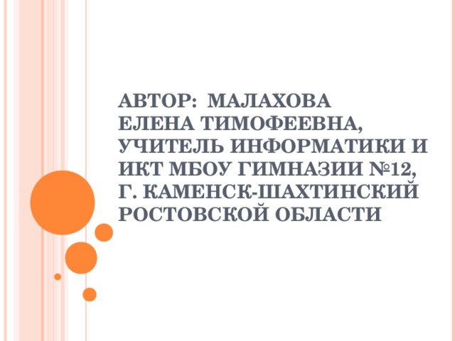 АВТОР: МАЛАХОВА  ЕЛЕНА ТИМОФЕЕВНА,  УЧИТЕЛЬ ИНФОРМАТИКИ И ИКТ МБОУ ГИМНАЗИИ №12,  Г. КАМЕНСК-ШАХТИНСКИЙ РОСТОВСКОЙ ОБЛАСТИ   