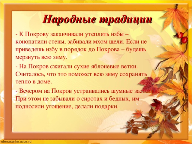 Народные традиции - К Покрову заканчивали утеплять избы – конопатили стены, забивали мхом щели. Если не приведешь избу в порядок до Покрова – будешь мерзнуть всю зиму. - На Покров сжигали сухие яблоневые ветки. Считалось, что это поможет всю зиму сохранять тепло в доме. - Вечером на Покров устраивались шумные застолья. При этом не забывали о сиротах и бедных, им подносили угощение, делали подарки. 