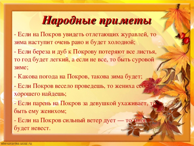 Народные приметы - Если на Покров увидеть отлетающих журавлей, то зима наступит очень рано и будет холодной; - Если береза и дуб к Покрову потеряют все листья, то год будет легкий, а если не все, то быть суровой зиме; - Какова погода на Покров, такова зима будет; - Если Покров весело проведешь, то жениха себе хорошего найдешь; - Если парень на Покров за девушкой ухаживает, то быть ему женихом; - Если на Покров сильный ветер дует — то много будет невест. 