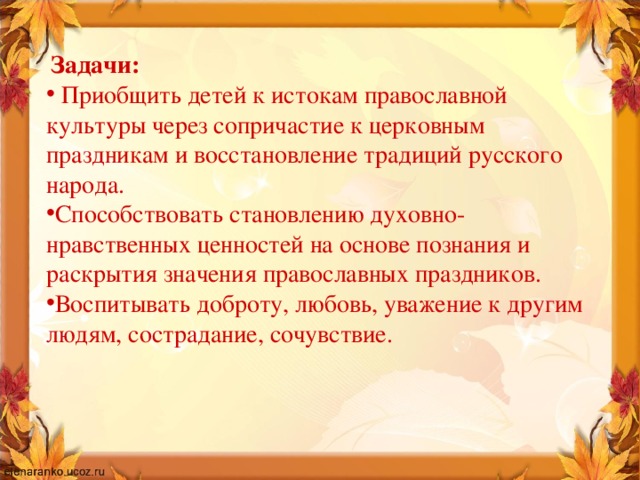  Задачи:  Приобщить детей к истокам православной культуры через сопричастие к церковным праздникам и восстановление традиций русского народа. Способствовать становлению духовно-нравственных ценностей на основе познания и раскрытия значения православных праздников. Воспитывать доброту, любовь, уважение к другим людям, сострадание, сочувствие.  