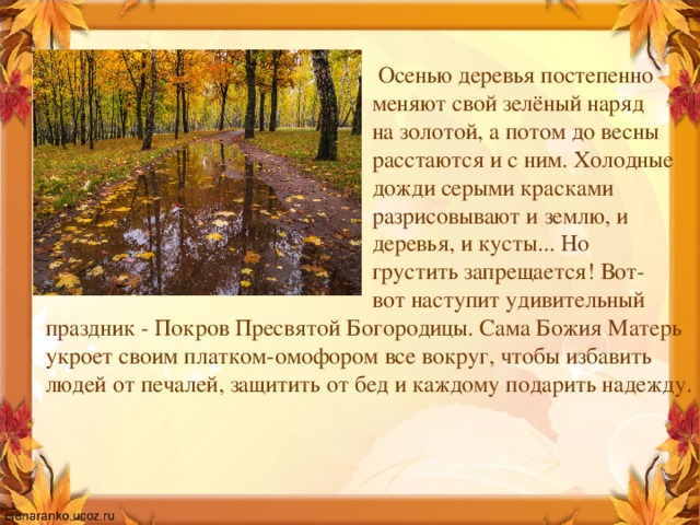  Осенью деревья постепенно  меняют свой зелёный наряд  на золотой, а потом до весны  расстаются и с ним. Холодные  дожди серыми красками  разрисовывают и землю, и  деревья, и кусты... Но  грустить запрещается! Вот-  вот наступит удивительный праздник - Покров Пресвятой Богородицы. Сама Божия Матерь укроет своим платком-омофором все вокруг, чтобы избавить людей от печалей, защитить от бед и каждому подарить надежду. 