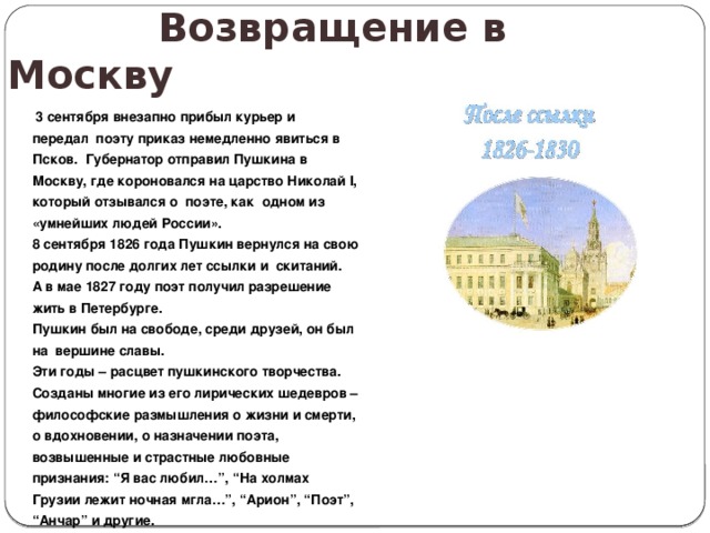  Возвращение в Москву  3 сентября внезапно прибыл курьер и передал поэту приказ немедленно явиться в Псков. Губернатор отправил Пушкина в Москву, где короновался на царство Николай I, который отзывался о поэте, как одном из «умнейших людей России». 8 сентября 1826 года Пушкин вернулся на свою родину после долгих лет ссылки и скитаний. А в мае 1827 году поэт получил разрешение жить в Петербурге. Пушкин был на свободе, среди друзей, он был на вершине славы. Эти годы – расцвет пушкинского творчества. Созданы многие из его лирических шедевров – философские размышления о жизни и смерти, о вдохновении, о назначении поэта, возвышенные и страстные любовные признания: “Я вас любил…”, “На холмах Грузии лежит ночная мгла…”, “Арион”, “Поэт”, “ Анчар” и другие. 