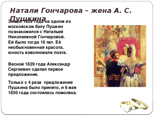 Натали Гончарова – жена А. С. Пушкина Зимой 1829 года на одном из московском балу Пушкин познакомился с Натальей Николаевной Гончаровой. Ей было тогда 16 лет. Её необыкновенная красота, юность взволновали поэта.   Весной 1829 года Александр Сергеевич сделал первое предложение. Только с 4 раза предложение Пушкина было принято, и 6 мая 1830 года состоялась помолвка. 
