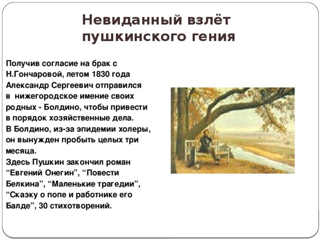 Невиданный взлёт  пушкинского гения Получив согласие на брак с Н.Гончаровой, летом 1830 года Александр Сергеевич отправился в нижегородское имение своих родных - Болдино, чтобы привести в порядок хозяйственные дела. В Болдино, из-за эпидемии холеры, он вынужден пробыть целых три месяца. Здесь Пушкин закончил роман “ Евгений Онегин”, “Повести Белкина”, “Маленькие трагедии”, “ Сказку о попе и работнике его Балде”, 30 стихотворений. 
