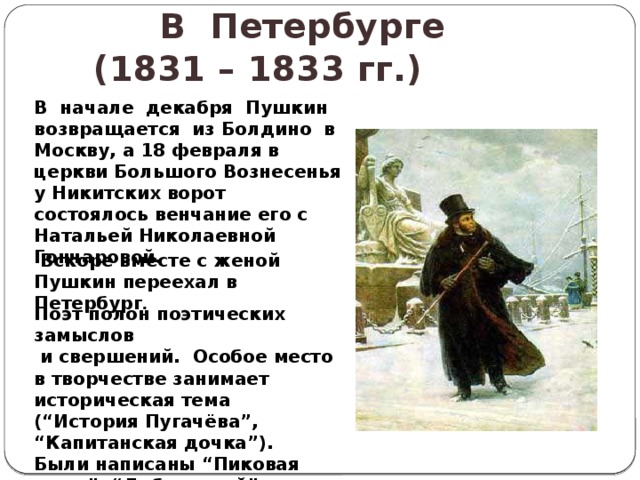 В Петербурге  (1831 – 1833 гг.)   В начале декабря Пушкин возвращается из Болдино в Москву, а 18 февраля в церкви Большого Вознесенья у Никитских ворот состоялось венчание его с Натальей Николаевной Гончаровой.  Вскоре вместе с женой Пушкин переехал в Петербург . Поэт полон поэтических замыслов  и свершений. Особое место в творчестве занимает историческая тема (“История Пугачёва”, “ Капитанская дочка”). Были написаны “Пиковая дама”, “Дубровский”, “Медный всадник”. 