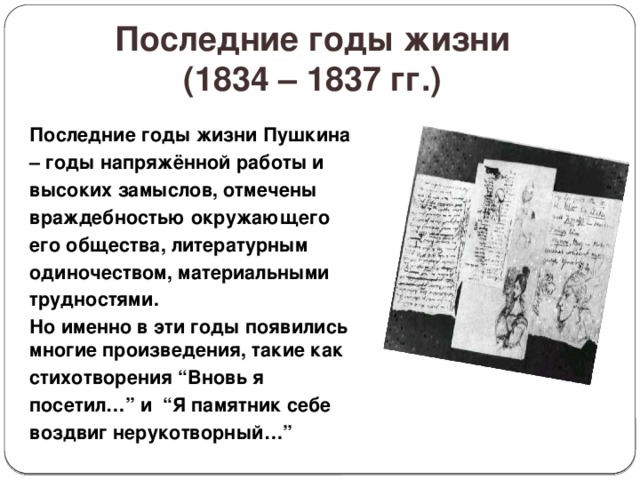 Последние годы жизни  (1834 – 1837 гг.) Последние годы жизни Пушкина – годы напряжённой работы и высоких замыслов, отмечены враждебностью окружающего его общества, литературным одиночеством, материальными трудностями. Но именно в эти годы появились многие произведения, такие как стихотворения “Вновь я посетил…” и “Я памятник себе воздвиг нерукотворный…” 