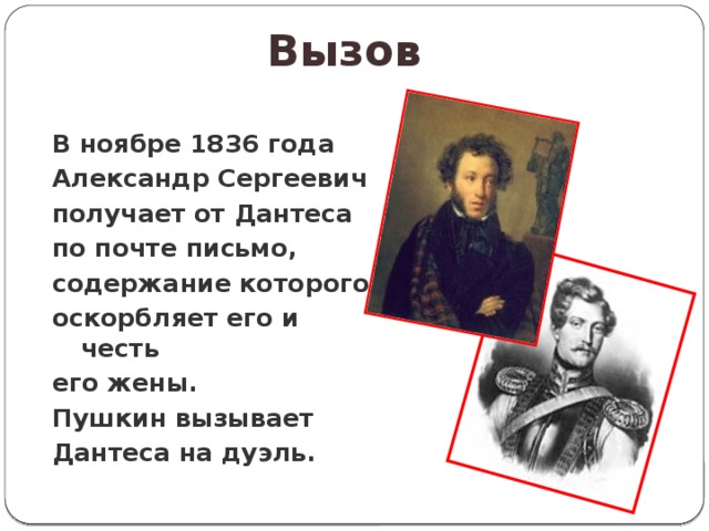Вызов В ноябре 1836 года Александр Сергеевич получает от Дантеса по почте письмо, содержание которого оскорбляет его и честь его жены. Пушкин вызывает Дантеса на дуэль. 