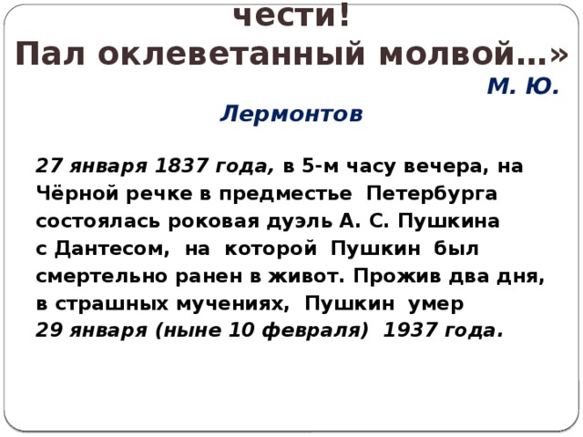 « Погиб поэт, невольник чести!  Пал оклеветанный молвой…»   М. Ю. Лермонтов 27 января 1837 года, в 5-м часу вечера, на Чёрной речке в предместье Петербурга состоялась роковая дуэль А. С. Пушкина с Дантесом, на которой Пушкин был смертельно ранен в живот. Прожив два дня, в страшных мучениях, Пушкин умер 29 января (ныне 10 февраля) 1937 года.  