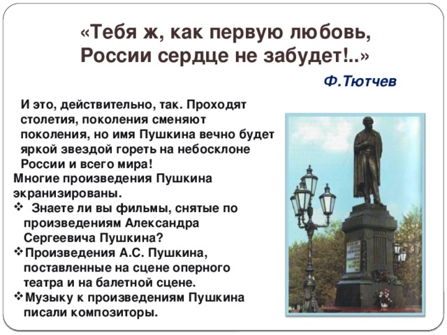 «Тебя ж, как первую любовь,  России сердце не забудет!..»  Ф.Тютчев       И это, действительно, так. Проходят столетия, поколения сменяют поколения, но имя Пушкина вечно будет яркой звездой гореть на небосклоне России и всего мира!   Многие произведения Пушкина экранизированы.  Знаете ли вы фильмы, снятые по произведениям Александра Сергеевича Пушкина? Произведения А.С. Пушкина, поставленные на сцене оперного театра и на балетной сцене. Музыку к произведениям Пушкина писали композиторы. 