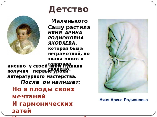 Детство   Маленького Сашу растила НЯНЯ АРИНА РОДИОНОВНА ЯКОВЛЕВА, которая была неграмотной, но знала много и говорила складно. именно у своей няни Пушкин получил первые уроки литературного мастерства.  После он напишет:  Но я плоды своих мечтаний И гармонических затей Читаю только старой няне, Подруге юности моей. Няня Арина Родионовна 