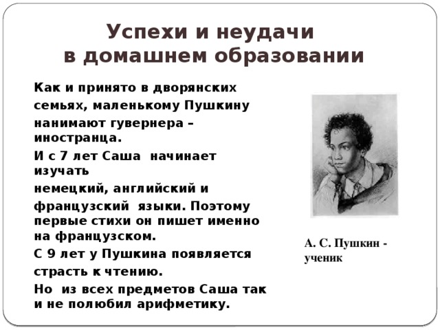 Успехи и неудачи  в домашнем образовании Как и принято в дворянских семьях, маленькому Пушкину нанимают гувернера – иностранца. И с 7 лет Саша начинает изучать немецкий, английский и французский языки. Поэтому первые стихи он пишет именно на французском. С 9 лет у Пушкина появляется страсть к чтению. Но из всех предметов Саша так и не полюбил арифметику. А. С. Пушкин - ученик 