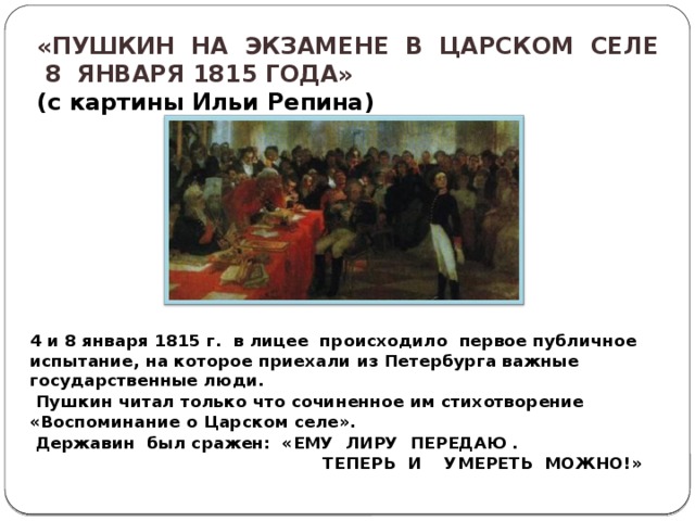  «ПУШКИН НА ЭКЗАМЕНЕ В ЦАРСКОМ СЕЛЕ  8 ЯНВАРЯ 1815 ГОДА» ( с картины Ильи Репина)  4 и 8 января 1815 г. в лицее происходило первое публичное испытание, на которое приехали из Петербурга важные государственные люди.  Пушкин читал только что сочиненное им стихотворение «Воспоминание о Царском селе».  Державин был сражен: «ЕМУ ЛИРУ ПЕРЕДАЮ .  ТЕПЕРЬ И УМЕРЕТЬ МОЖНО!» 