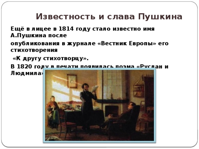  Известность и слава Пушкина  Ещё в лицее в 1814 году стало известно имя А.Пушкина после опубликования в журнале «Вестник Европы» его стихотворения  «К другу стихотворцу». В 1820 году в печати появилась поэма «Руслан и Людмила», которая принесла славу поэту. 
