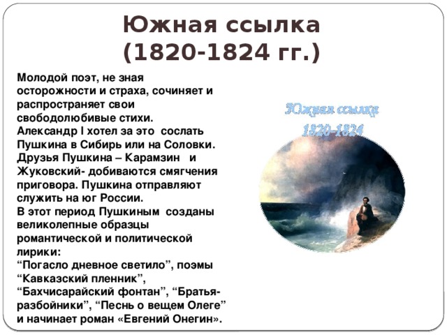 Южная ссылка  (1820-1824 гг.) Молодой поэт, не зная осторожности и страха, сочиняет и распространяет свои свободолюбивые стихи. Александр I хотел за это сослать Пушкина в Сибирь или на Соловки. Друзья Пушкина – Карамзин и Жуковский- добиваются смягчения приговора. Пушкина отправляют служить на юг России. В этот период Пушкиным созданы великолепные образцы романтической и политической лирики: “ Погасло дневное светило”, поэмы “Кавказский пленник”, “Бахчисарайский фонтан”, “Братья-разбойники”, “Песнь о вещем Олеге” и начинает роман «Евгений Онегин». 