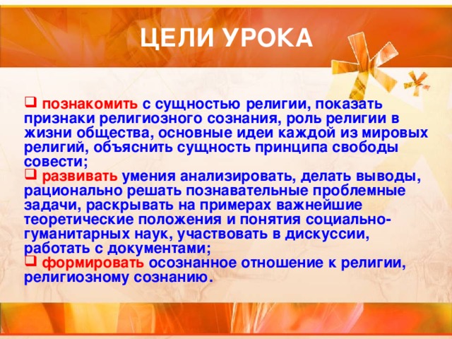  познакомить с сущностью  религии, показать признаки религиозного сознания, роль религии в жизни общества, основные идеи каждой из мировых религий, объяснить сущность принципа свободы совести;  развивать умения анализировать, делать выводы, рационально решать познавательные проблемные задачи, раскрывать на примерах важнейшие теоретические положения и понятия социально-гуманитарных наук, участвовать в дискуссии, работать с документами;  формировать осознанное отношение к религии, религиозному сознанию. 