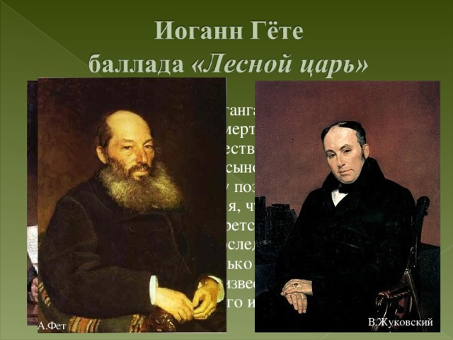 Баллада Иоганна Вольфганга Гёте написана в 1782 году. Описывает смерть ребенка от рук сверхъестественного существа, духа – Лесного царя . Поэт описывает отца с сыном, скачущих на коне через лес вдоль по Рейну поздней зимней вечерней порой. В начале кажется, что ребенок мечется в необычной болезни, борется с приближающейся смертью, но последний стих … Стихотворение несколько раз переводилось на русский язык. Наиболее известны русские переводы Василия Жуковского и Афанасия Фета. В.Жуковский А.Фет 