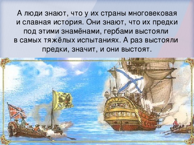 А люди знают, что у их страны многовековая  и славная история. Они знают, что их предки под этими знамёнами, гербами выстояли в самых тяжёлых испытаниях. А раз выстояли предки, значит, и они выстоят.