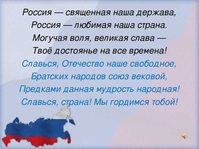 Россия — священная наша держава, Россия — любимая наша страна. Могучая воля, великая слава — Твоё достоянье на все времена! Славься, Отечество наше свободное, Братских народов союз вековой, Предками данная мудрость народная! Славься, страна! Мы гордимся тобой!