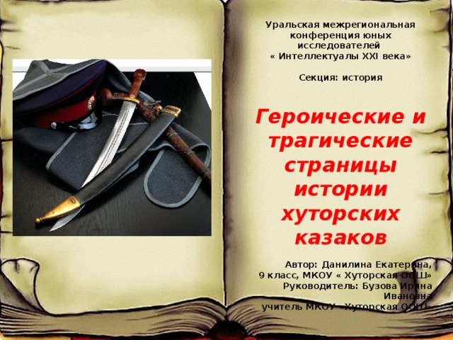 Уральская межрегиональная конференция юных исследователей « Интеллектуалы XXI века»  Секция: история Героические и трагические страницы истории хуторских казаков  Автор: Данилина Екатерина,  9 класс, МКОУ « Хуторская ООШ» Руководитель: Бузова Ирина Ивановна  учитель МКОУ «Хуторская ООШ»     С. Хуторка, 2016 г. Ьь ььь  