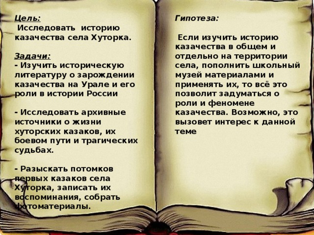 Цель: Гипотеза:  Исследовать историю казачества села Хуторка.   Если изучить историю казачества в общем и отдельно на территории села, пополнить школьный музей материалами и применять их, то всё это позволит задуматься о роли и феномене казачества. Возможно, это вызовет интерес к данной теме Задачи:  - Изучить историческую литературу о зарождении казачества на Урале и его роли в истории России  - Исследовать архивные источники о жизни хуторских казаков, их боевом пути и трагических судьбах.  - Разыскать потомков первых казаков села Хуторка, записать их воспоминания, собрать фотоматериалы. Ьь ььь 