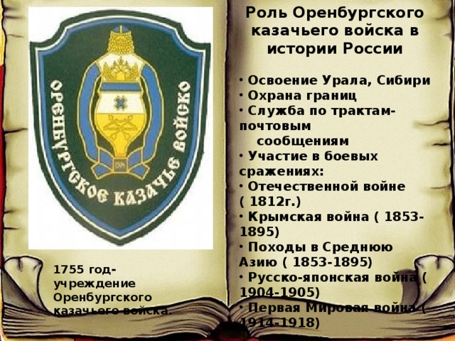 Роль Оренбургского казачьего войска в истории России   Освоение Урала, Сибири  Охрана границ  Служба по трактам- почтовым  сообщениям  Участие в боевых сражениях:  Отечественной войне ( 1812г.)  Крымская война ( 1853-1895)  Походы в Среднюю Азию ( 1853-1895)  Русско-японская война ( 1904-1905)  Первая Мировая война ( 1914-1918)  1755 год- учреждение Оренбургского казачьего войска. 