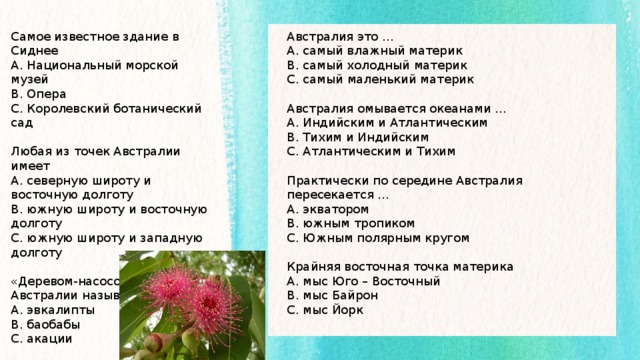 Австралия это … Самое известное здание в Сиднее А. Национальный морской музей А. самый влажный материк В. самый холодный материк В. Опера С. Королевский ботанический сад С. самый маленький материк  Австралия омывается океанами … А. Индийским и Атлантическим Любая из точек Австралии имеет В. Тихим и Индийским А. северную широту и восточную долготу С. Атлантическим и Тихим В. южную широту и восточную долготу С. южную широту и западную долготу Практически по середине Австралия пересекается … «Деревом-насосом» в Австралии называют … А. экватором В. южным тропиком А. эвкалипты В. баобабы С. Южным полярным кругом С. акации Крайняя восточная точка материка А. мыс Юго – Восточный В. мыс Байрон С. мыс Йорк 