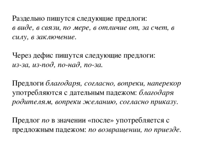 Раздельно пишутся следующие предлоги: в виде, в связи, по мере, в отличие от, за счет, в силу, в заключение.  Через дефис пишутся следующие предлоги: из-за, из-под, по-над, по-за.  Предлоги благодаря, согласно, вопреки, наперекор употребляются с дательным падежом: благодаря родителям, вопреки желанию, согласно приказу. Предлог по в значении «после» употребляется с предложным падежом: по возвращении, по приезде. 