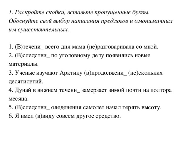 1. Раскройте скобки, вставьте пропущенные буквы. Обоснуйте свой выбор написания предлогов и омонимичных им существительных. 1. (В)течени_ всего дня мама (не)разговаривала со мной. 2. (В)следстви_ по уголовному делу появились новые материалы. 3. Ученые изучают Арктику (в)продолжени_ (не)скольких десятилетий. 4. Дунай в нижнем течени_ замерзает зимой почти на полтора месяца. 5. (В)следстви_ оледенения самолет начал терять высоту. 6. Я имел (в)виду совсем другое средство. 