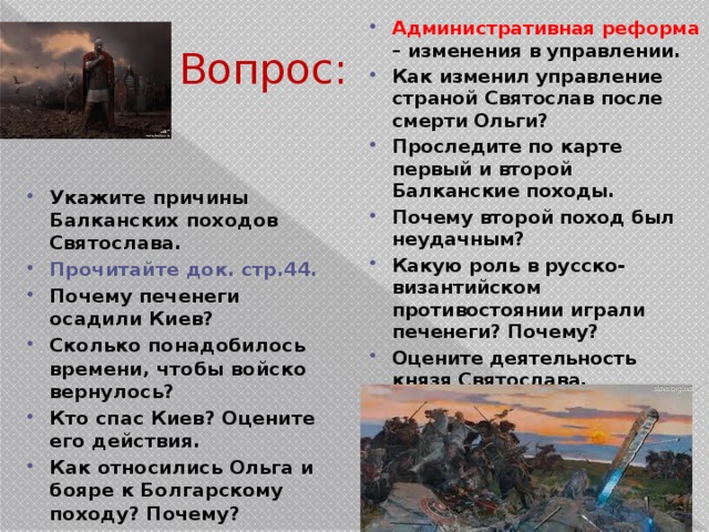 Административная реформа – изменения в управлении. Как изменил управление страной Святослав после смерти Ольги? Проследите по карте первый и второй Балканские походы. Почему второй поход был неудачным? Какую роль в русско-византийском противостоянии играли печенеги? Почему? Оцените деятельность князя Святослава. Вопрос: Укажите причины Балканских походов Святослава. Прочитайте док. стр.44. Почему печенеги осадили Киев? Сколько понадобилось времени, чтобы войско вернулось? Кто спас Киев? Оцените его действия. Как относились Ольга и бояре к Болгарскому походу? Почему? 