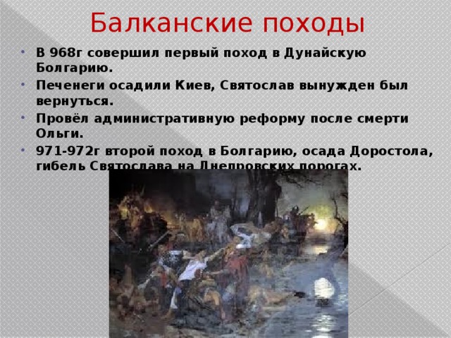 Балканские походы В 968г совершил первый поход в Дунайскую Болгарию. Печенеги осадили Киев, Святослав вынужден был вернуться. Провёл административную реформу после смерти Ольги. 971-972г второй поход в Болгарию, осада Доростола, гибель Святослава на Днепровских порогах. 